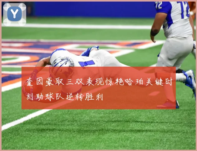 奎因豪取三双表现惊艳哈珀关键时刻助球队逆转胜利