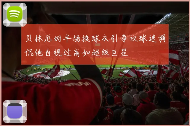 贝林厄姆半场换球衣引争议球迷调侃他自视过高如超级巨星