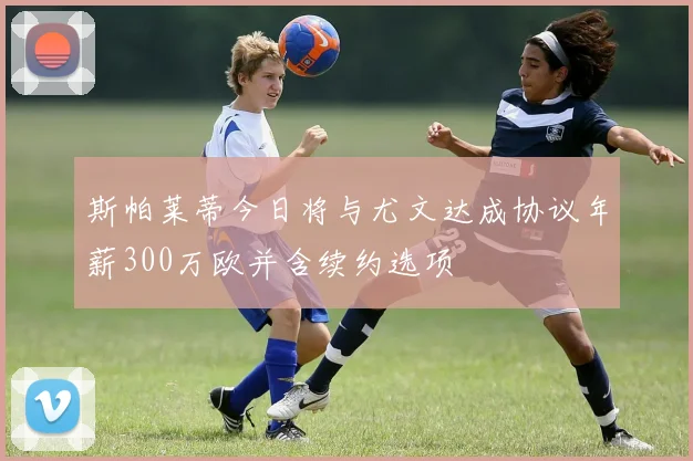 斯帕莱蒂今日将与尤文达成协议年薪300万欧并含续约选项