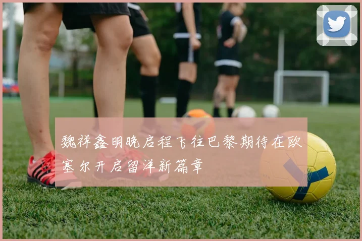 魏祥鑫明晚启程飞往巴黎期待在欧塞尔开启留洋新篇章