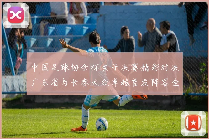 中国足球协会杯女子决赛精彩对决广东省与长春大众卓越首发阵容全面解析