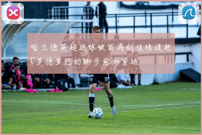 哈兰德英超进球破百再创佳绩追赶C罗德罗巴的脚步愈加紧迫