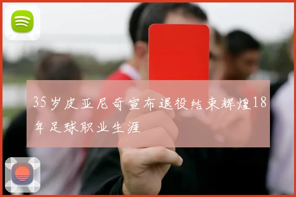 35岁皮亚尼奇宣布退役结束辉煌18年足球职业生涯