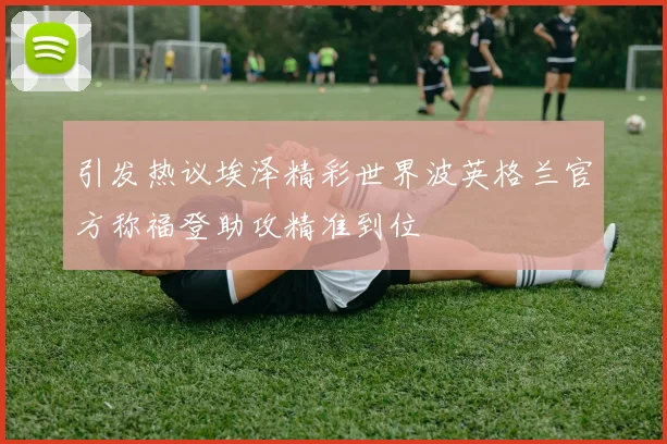 引发热议埃泽精彩世界波英格兰官方称福登助攻精准到位