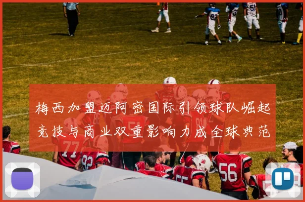 梅西加盟迈阿密国际引领球队崛起竞技与商业双重影响力成全球典范