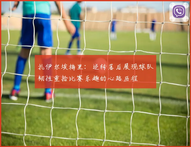 扎伊尔埃梅里：逆转落后展现球队韧性重拾比赛乐趣的心路历程