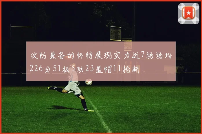 攻防兼备的怀特展现实力近7场场均226分51板5助23盖帽11抢断