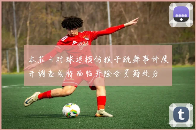 本菲卡对球迷模仿猴子跳舞事件展开调查或将面临开除会员籍处分