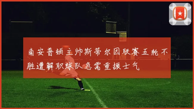 南安普顿主帅斯蒂尔因联赛五轮不胜遭解职球队急需重振士气