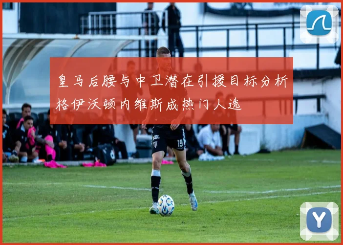 皇马后腰与中卫潜在引援目标分析格伊沃顿内维斯成热门人选