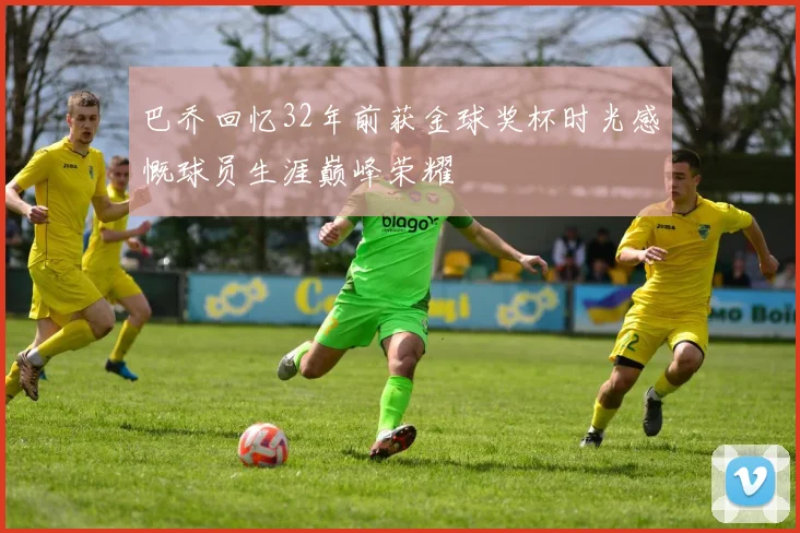 巴乔回忆32年前获金球奖杯时光感慨球员生涯巅峰荣耀