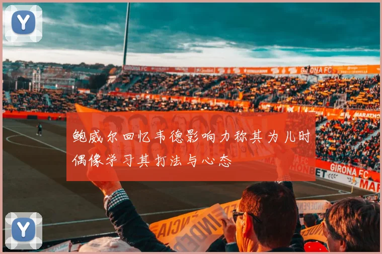 鲍威尔回忆韦德影响力称其为儿时偶像学习其打法与心态