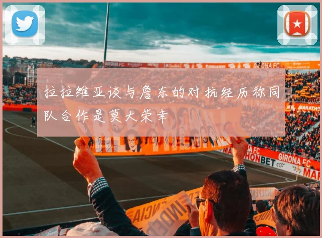 拉拉维亚谈与詹东的对抗经历称同队合作是莫大荣幸