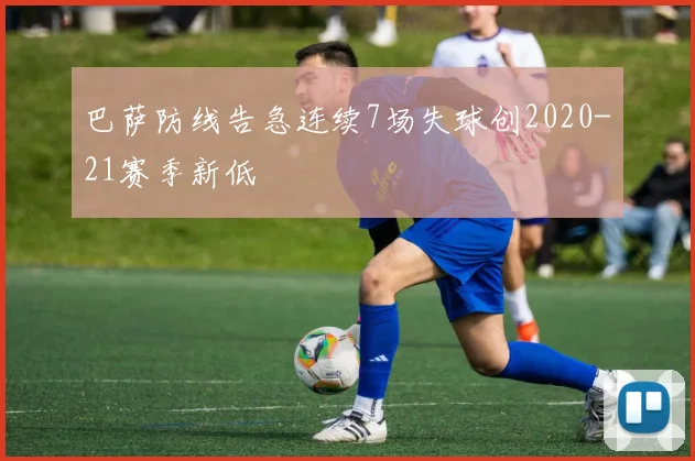 巴萨防线告急连续7场失球创2020-21赛季新低