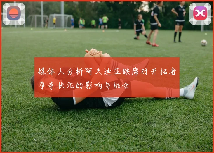 媒体人分析阿夫迪亚缺席对开拓者争夺状元的影响与机会