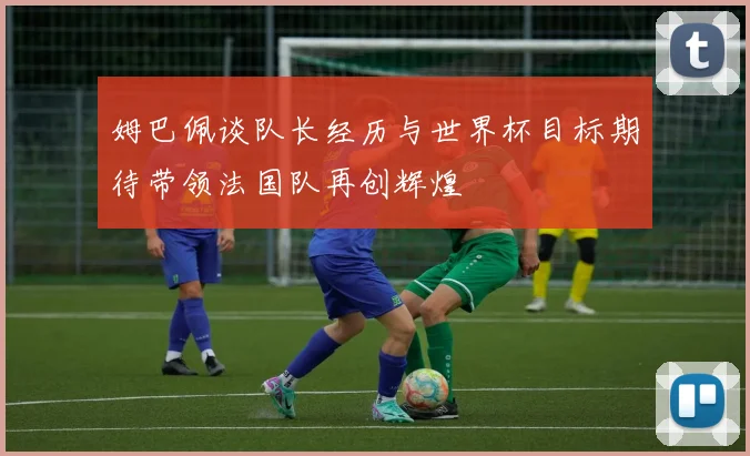 姆巴佩谈队长经历与世界杯目标期待带领法国队再创辉煌