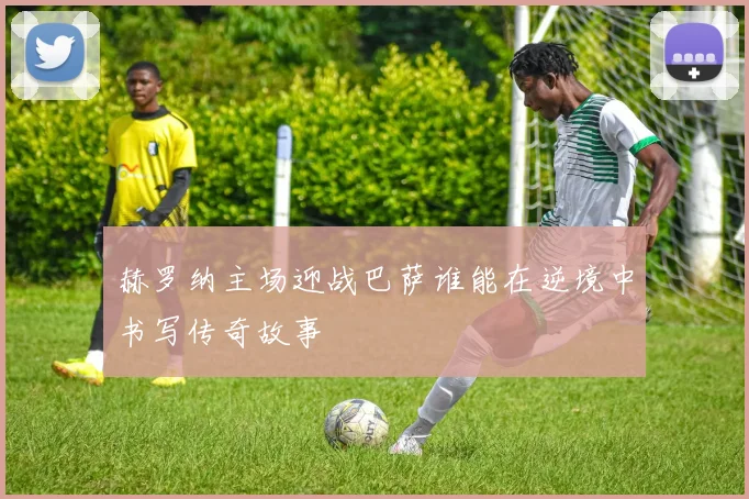 赫罗纳主场迎战巴萨谁能在逆境中书写传奇故事
