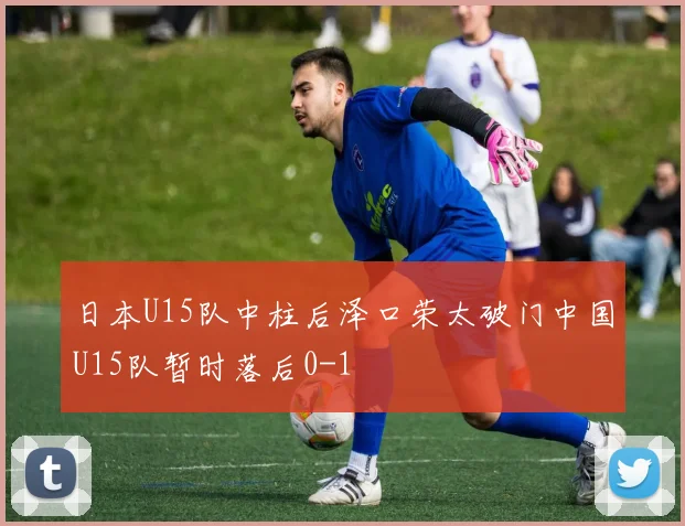 日本U15队中柱后泽口荣太破门中国U15队暂时落后0-1