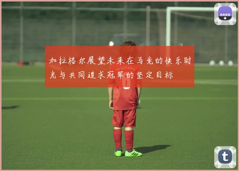 加拉格尔展望未来在马竞的快乐时光与共同追求冠军的坚定目标