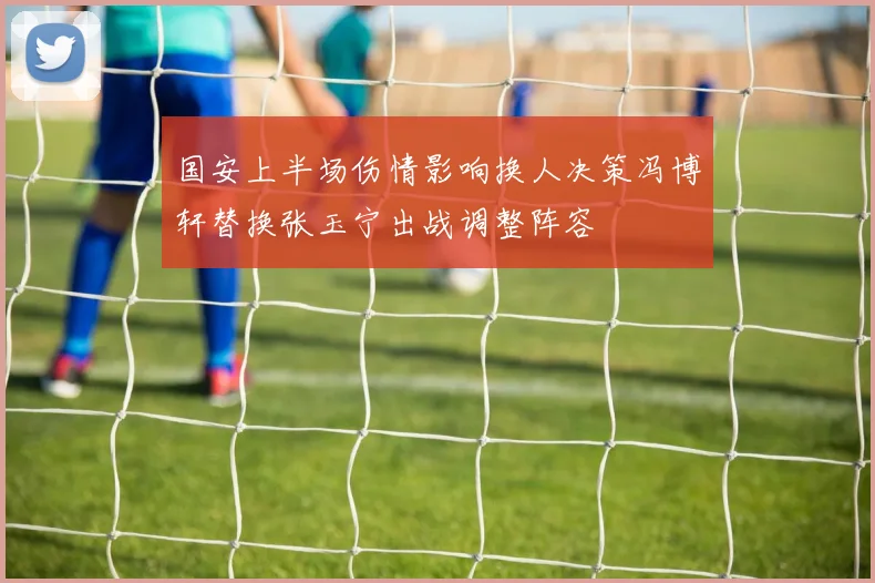 国安上半场伤情影响换人决策冯博轩替换张玉宁出战调整阵容