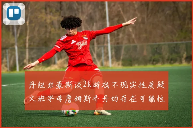 丹纽尔豪斯谈2K游戏不现实性质疑文班字母詹姆斯乔丹的存在可能性