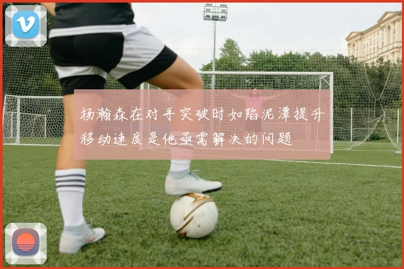 杨瀚森在对手突破时如陷泥潭提升移动速度是他亟需解决的问题
