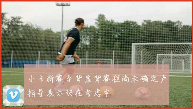 小卡新赛季背靠背赛程尚未确定卢指导表示仍在考虑中