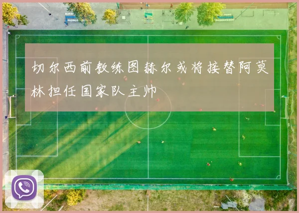 切尔西前教练图赫尔或将接替阿莫林担任国家队主帅