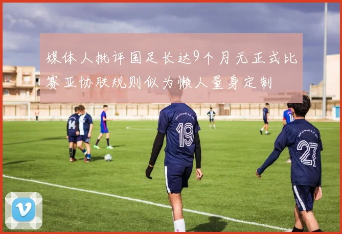 媒体人批评国足长达9个月无正式比赛亚协联规则似为懒人量身定制