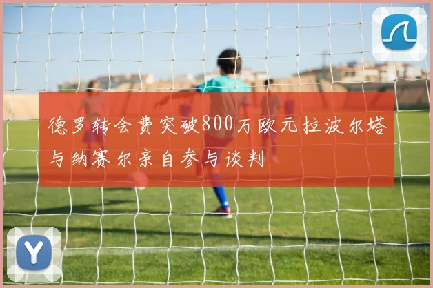 德罗转会费突破800万欧元拉波尔塔与纳赛尔亲自参与谈判