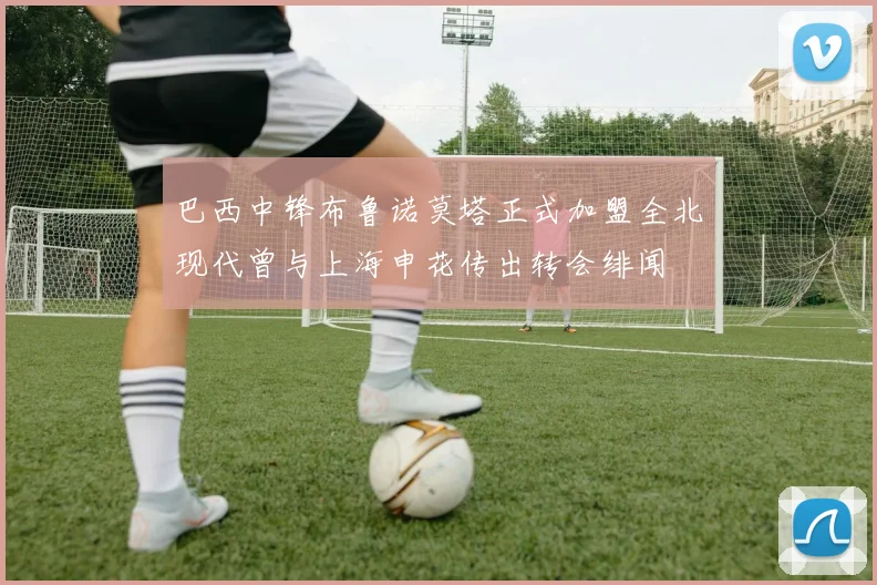 巴西中锋布鲁诺莫塔正式加盟全北现代曾与上海申花传出转会绯闻