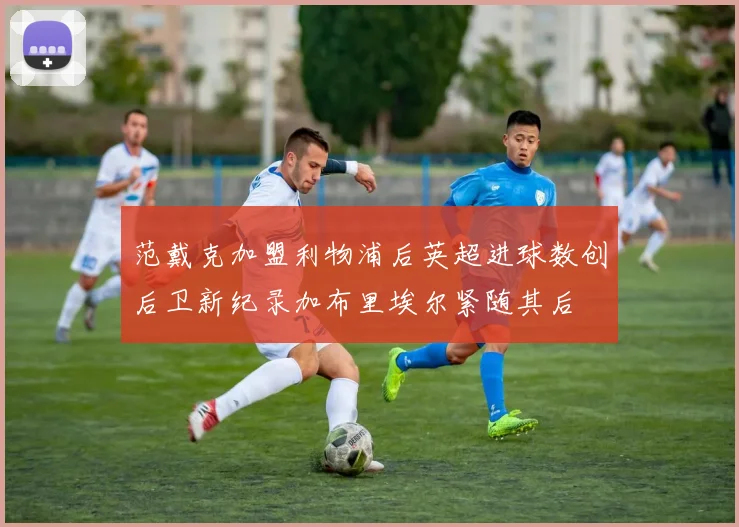 范戴克加盟利物浦后英超进球数创后卫新纪录加布里埃尔紧随其后