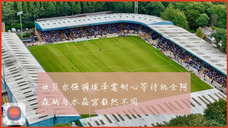 坎贝尔强调埃泽需耐心等待机会阿森纳与水晶宫截然不同