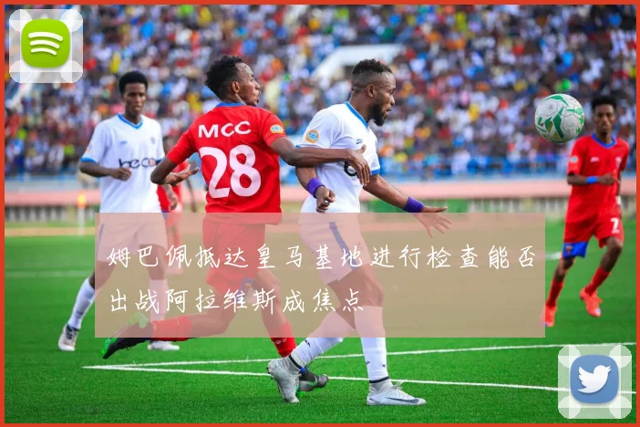 姆巴佩抵达皇马基地进行检查能否出战阿拉维斯成焦点