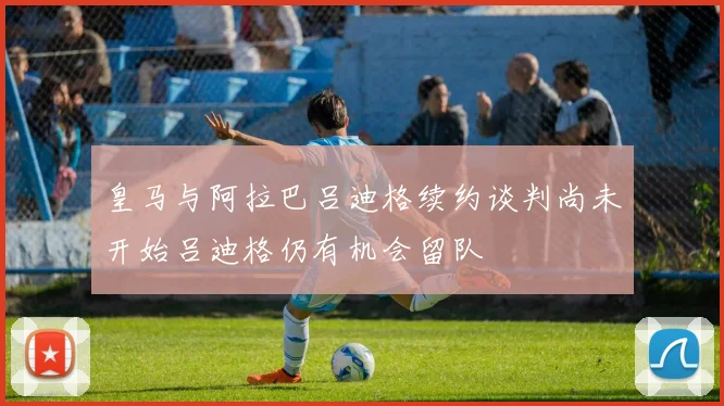 皇马与阿拉巴吕迪格续约谈判尚未开始吕迪格仍有机会留队