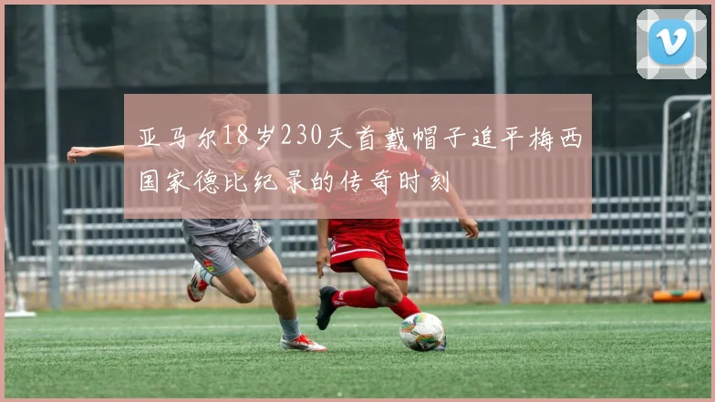 亚马尔18岁230天首戴帽子追平梅西国家德比纪录的传奇时刻