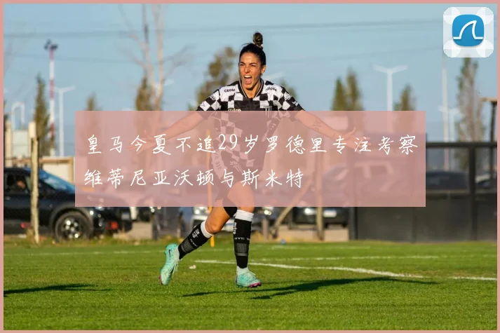 皇马今夏不追29岁罗德里专注考察维蒂尼亚沃顿与斯米特