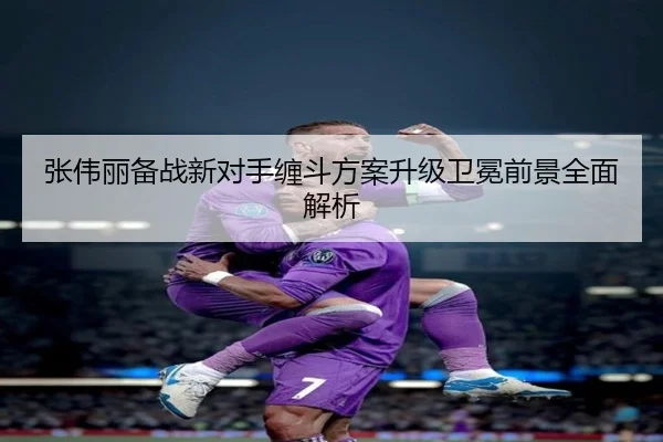 张伟丽备战新对手缠斗方案升级卫冕前景全面解析（xingkong）